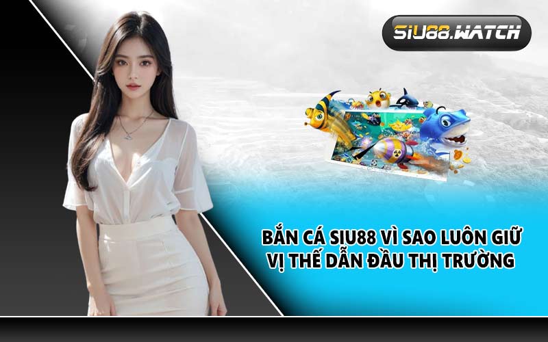 Bắn cá SIU88 vì sao luôn giữ vị thế dẫn đầu thị trường